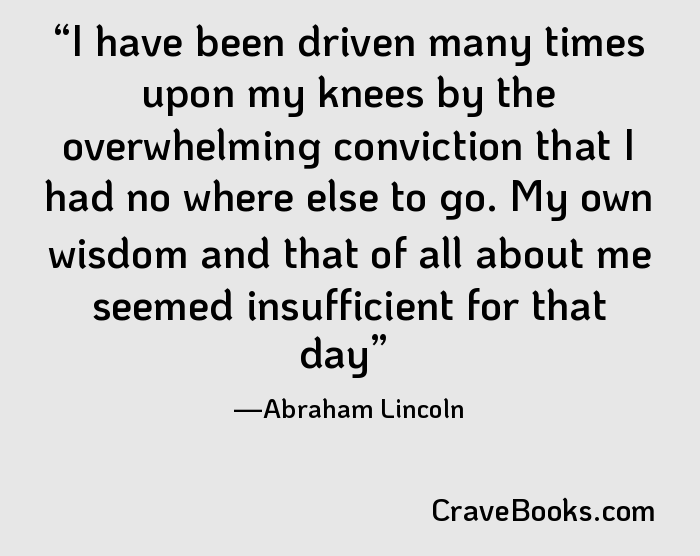 I have been driven many times upon my knees by the overwhelming conviction that I had no where else to go. My own wisdom and that of all about me seemed insufficient for that day