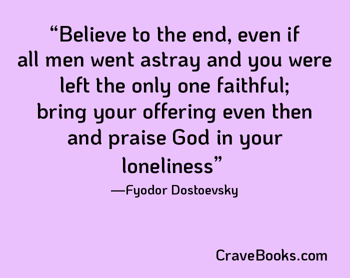 Believe to the end, even if all men went astray and you were left the only one faithful; bring your offering even then and praise God in your loneliness