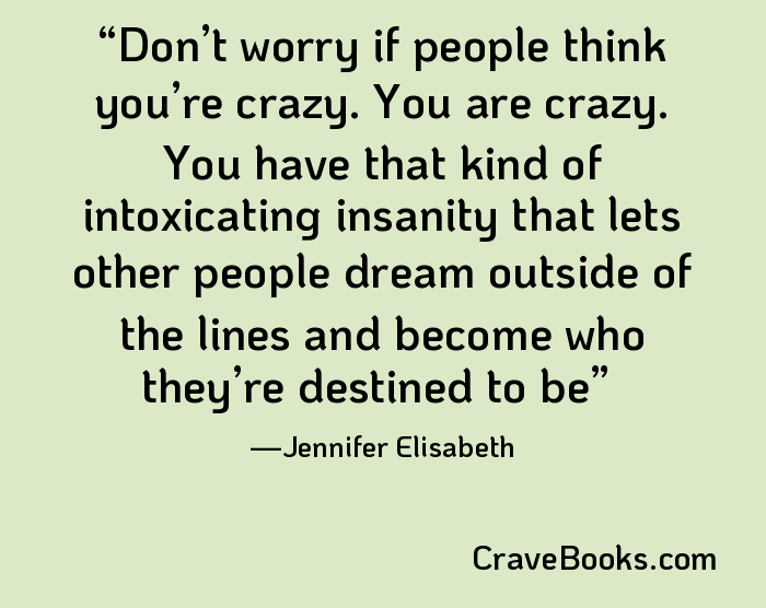 Don’t worry if people think you’re crazy. You are crazy. You have that kind of intoxicating insanity that lets other people dream outside of the lines and become who they’re destined to be
