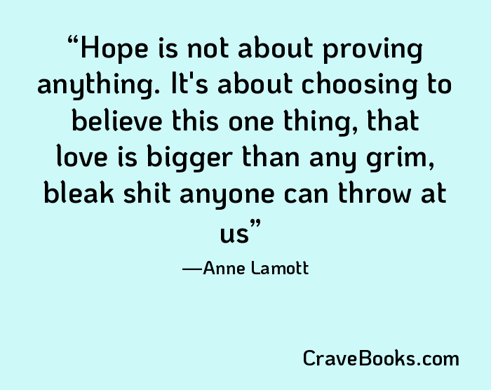 Hope is not about proving anything. It's about choosing to believe this one thing, that love is bigger than any grim, bleak shit anyone can throw at us