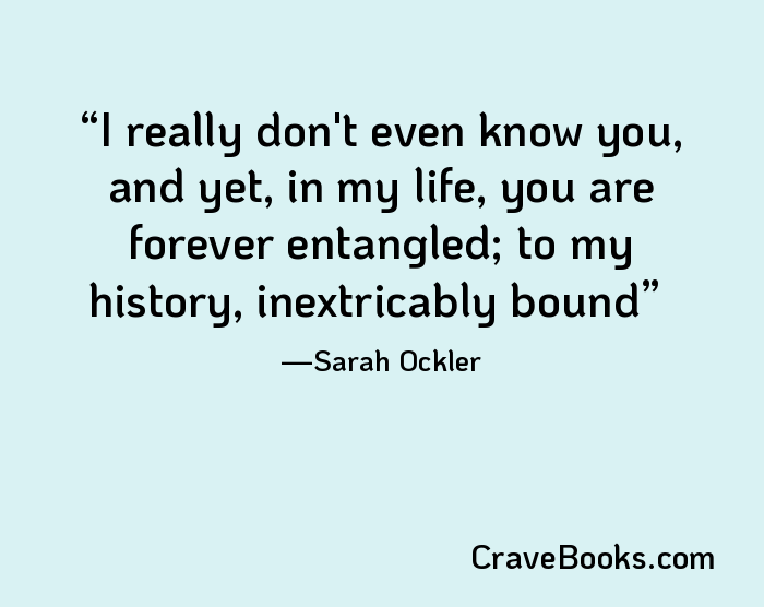 I really don't even know you, and yet, in my life, you are forever entangled; to my history, inextricably bound