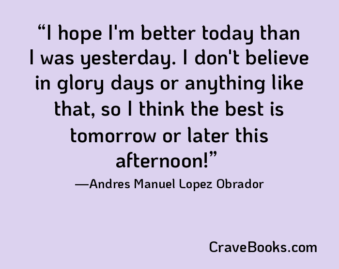 I hope I'm better today than I was yesterday. I don't believe in glory days or anything like that, so I think the best is tomorrow or later this afternoon!