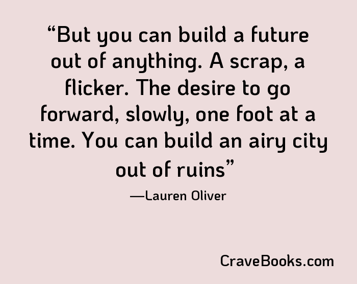 But you can build a future out of anything. A scrap, a flicker. The desire to go forward, slowly, one foot at a time. You can build an airy city out of ruins