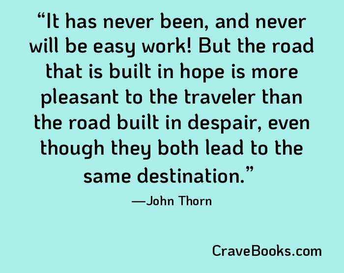 It has never been, and never will be easy work! But the road that is built in hope is more pleasant to the traveler than the road built in despair, even though they both lead to the same destination.