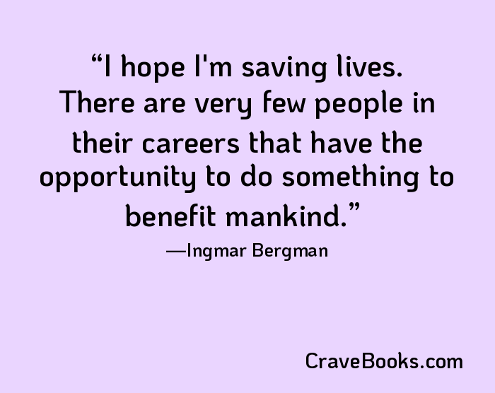 I hope I'm saving lives. There are very few people in their careers that have the opportunity to do something to benefit mankind.