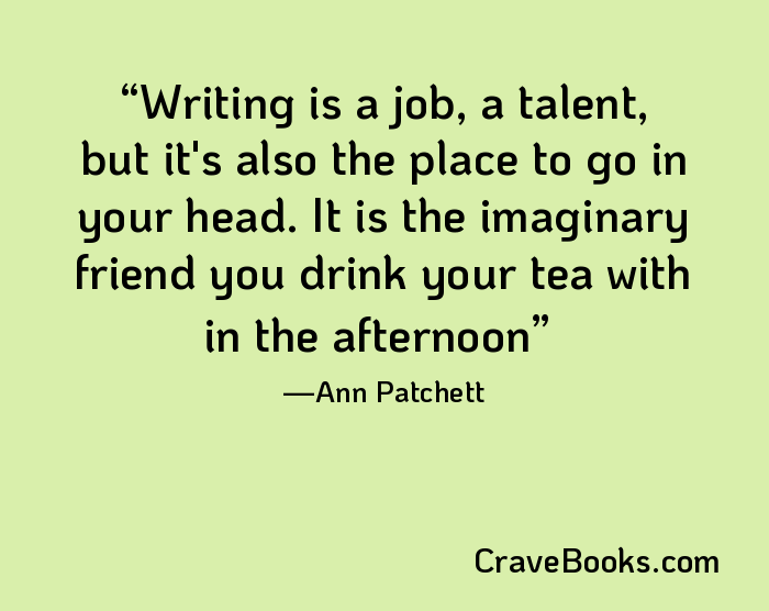 Writing is a job, a talent, but it's also the place to go in your head. It is the imaginary friend you drink your tea with in the afternoon