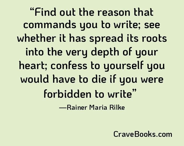 Find out the reason that commands you to write; see whether it has spread its roots into the very depth of your heart; confess to yourself you would have to die if you were forbidden to write