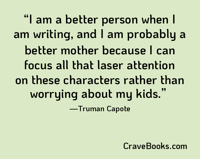 I am a better person when I am writing, and I am probably a better mother because I can focus all that laser attention on these characters rather than worrying about my kids.