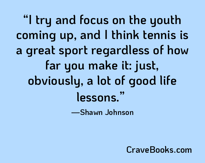 I try and focus on the youth coming up, and I think tennis is a great sport regardless of how far you make it: just, obviously, a lot of good life lessons.