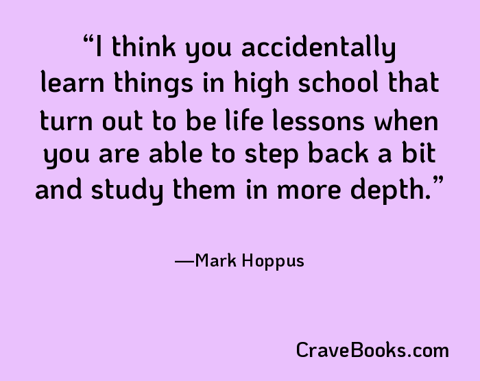 I think you accidentally learn things in high school that turn out to be life lessons when you are able to step back a bit and study them in more depth.