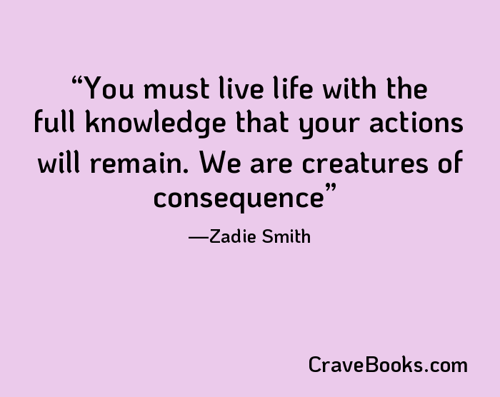 You must live life with the full knowledge that your actions will remain. We are creatures of consequence