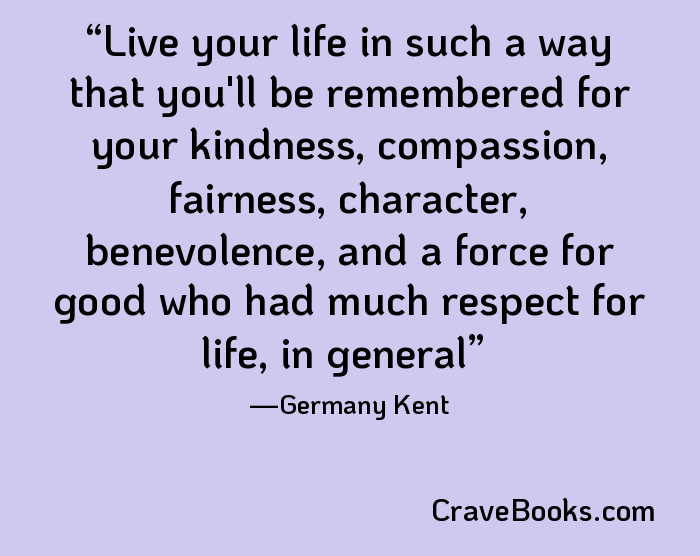 Live your life in such a way that you'll be remembered for your kindness, compassion, fairness, character, benevolence, and a force for good who had much respect for life, in general