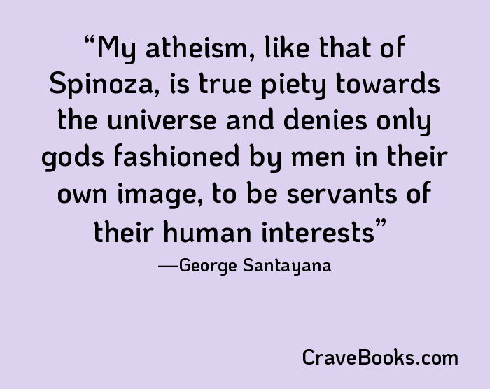 My atheism, like that of Spinoza, is true piety towards the universe and denies only gods fashioned by men in their own image, to be servants of their human interests