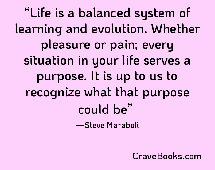 Life is a balanced system of learning and evolution. Whether pleasure or pain; every situation in your life serves a purpose. It is up to us to recognize what that purpose could be