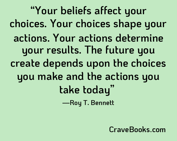 Your beliefs affect your choices. Your choices shape your actions. Your actions determine your results. The future you create depends upon the choices you make and the actions you take today