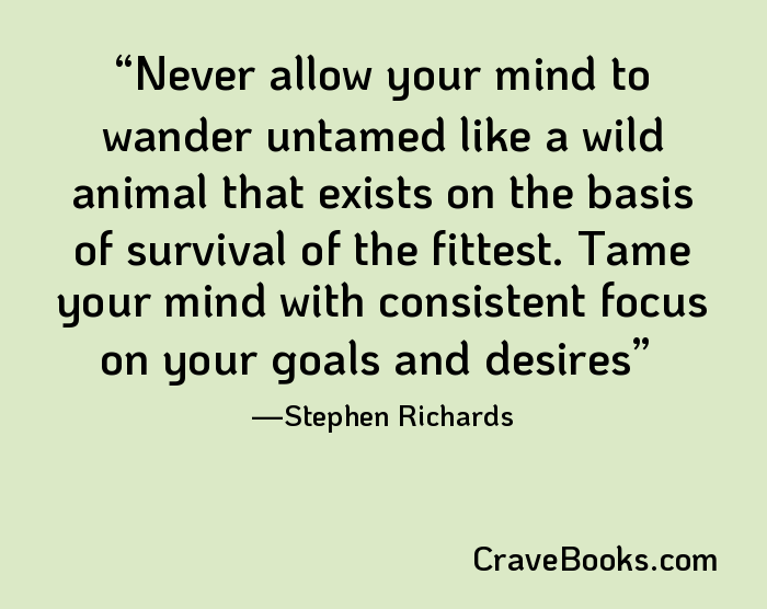 Never allow your mind to wander untamed like a wild animal that exists on the basis of survival of the fittest. Tame your mind with consistent focus on your goals and desires