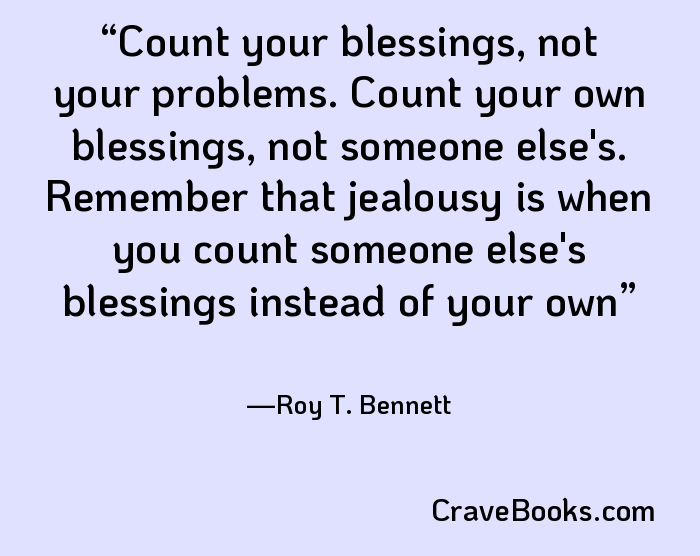 Count your blessings, not your problems. Count your own blessings, not someone else's. Remember that jealousy is when you count someone else's blessings instead of your own