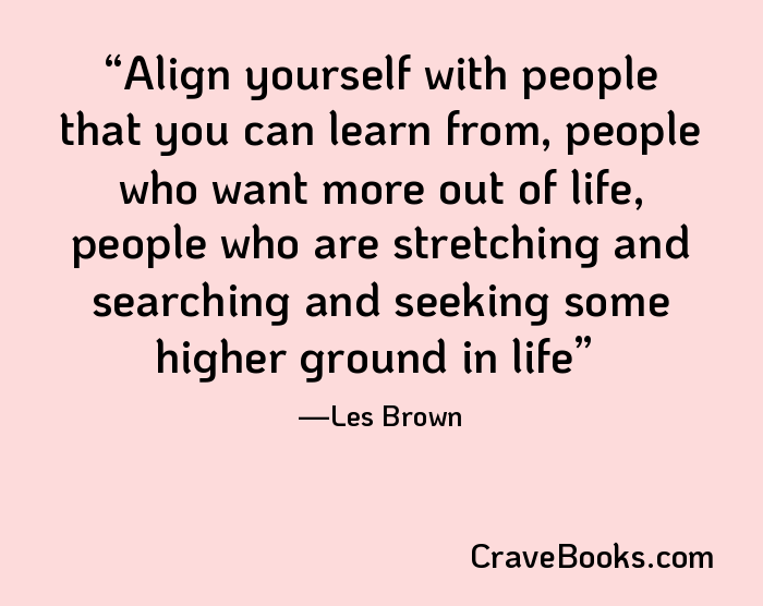 Align yourself with people that you can learn from, people who want more out of life, people who are stretching and searching and seeking some higher ground in life