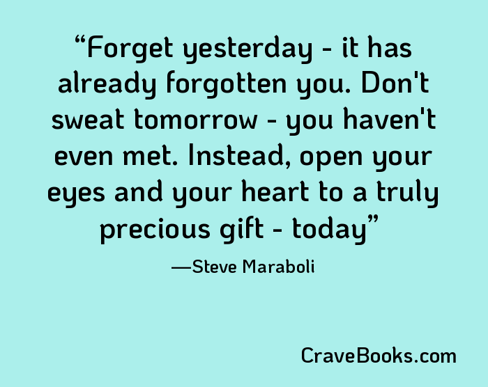 Forget yesterday - it has already forgotten you. Don't sweat tomorrow - you haven't even met. Instead, open your eyes and your heart to a truly precious gift - today