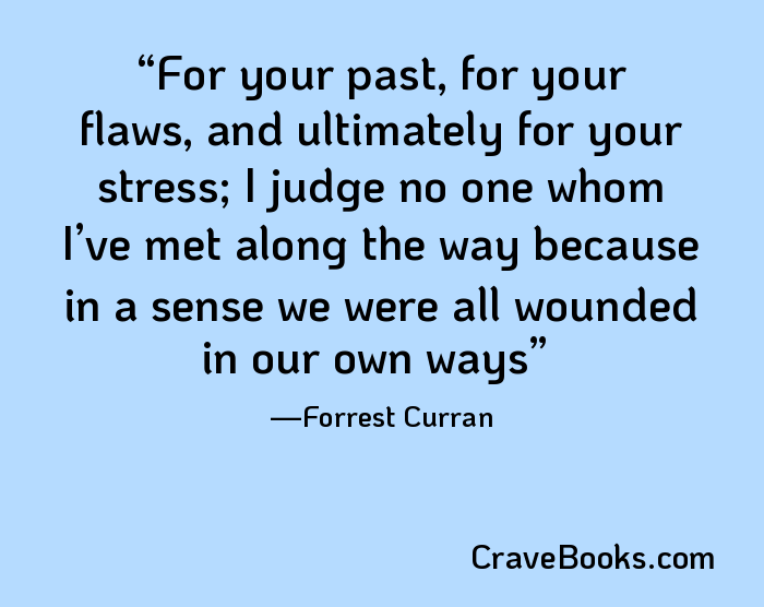 For your past, for your flaws, and ultimately for your stress; I judge no one whom I’ve met along the way because in a sense we were all wounded in our own ways