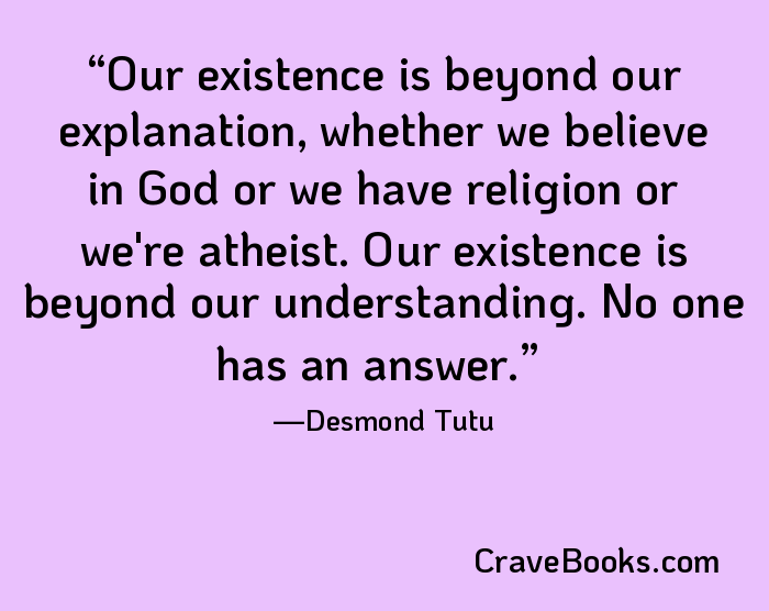 Our existence is beyond our explanation, whether we believe in God or we have religion or we're atheist. Our existence is beyond our understanding. No one has an answer.