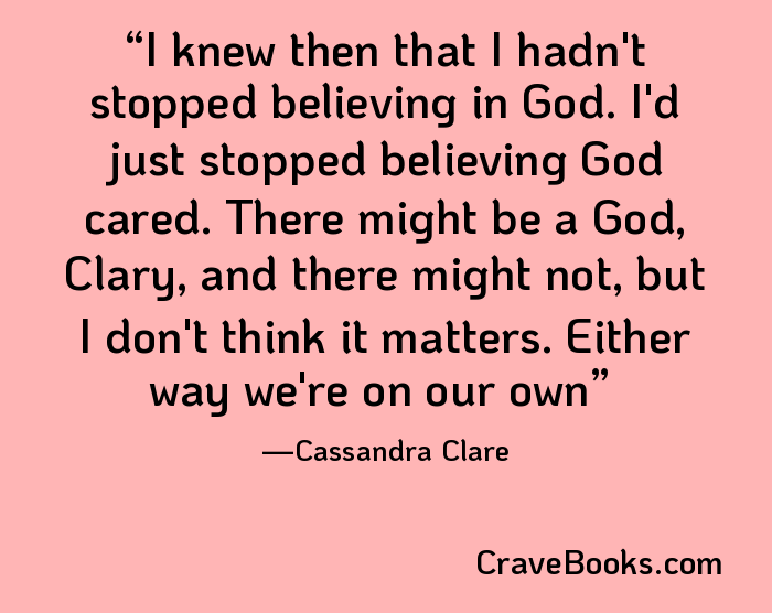I knew then that I hadn't stopped believing in God. I'd just stopped believing God cared. There might be a God, Clary, and there might not, but I don't think it matters. Either way we're on our own