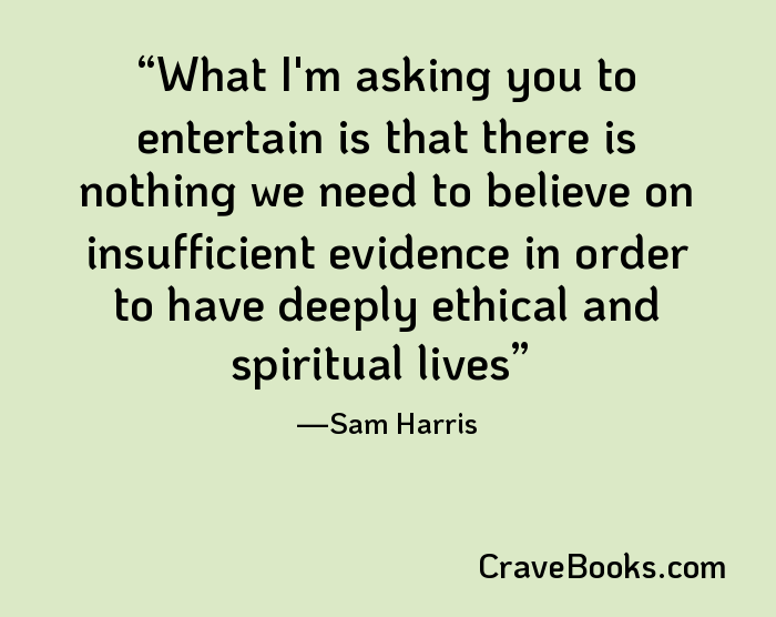 What I'm asking you to entertain is that there is nothing we need to believe on insufficient evidence in order to have deeply ethical and spiritual lives