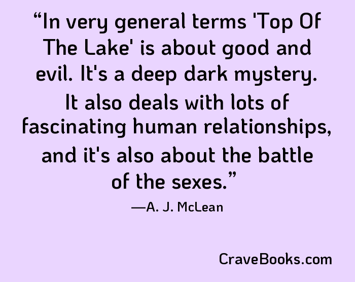 In very general terms 'Top Of The Lake' is about good and evil. It's a deep dark mystery. It also deals with lots of fascinating human relationships, and it's also about the battle of the sexes.