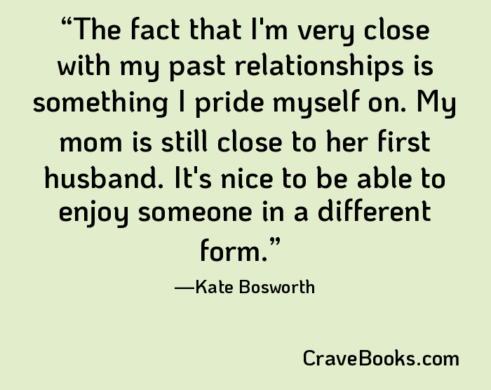 The fact that I'm very close with my past relationships is something I pride myself on. My mom is still close to her first husband. It's nice to be able to enjoy someone in a different form.