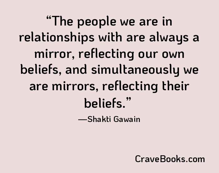 The people we are in relationships with are always a mirror, reflecting our own beliefs, and simultaneously we are mirrors, reflecting their beliefs.