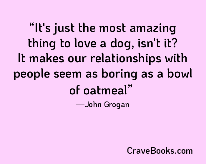 It's just the most amazing thing to love a dog, isn't it? It makes our relationships with people seem as boring as a bowl of oatmeal