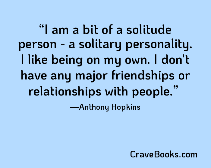 I am a bit of a solitude person - a solitary personality. I like being on my own. I don't have any major friendships or relationships with people.