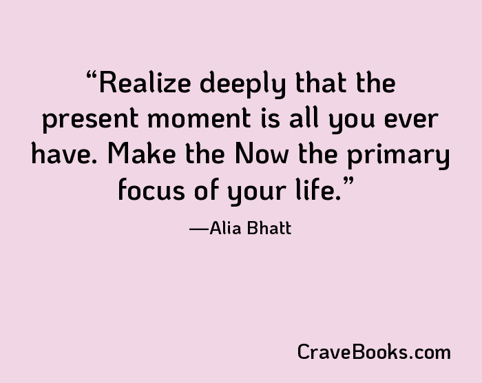 Realize deeply that the present moment is all you ever have. Make the Now the primary focus of your life.