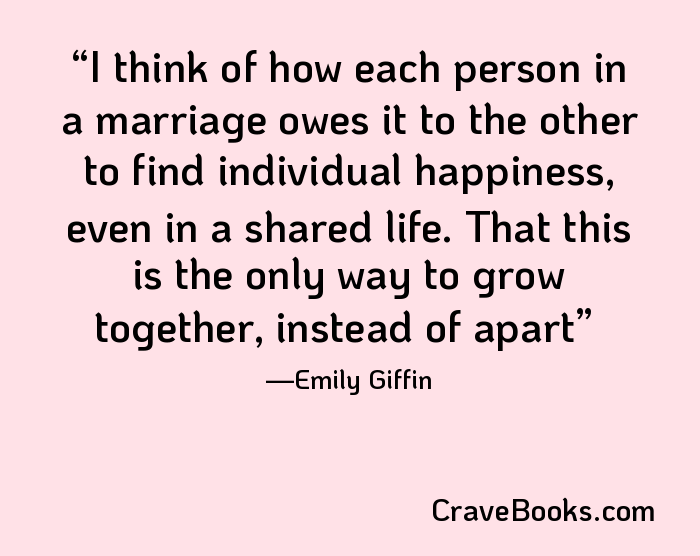 I think of how each person in a marriage owes it to the other to find individual happiness, even in a shared life. That this is the only way to grow together, instead of apart