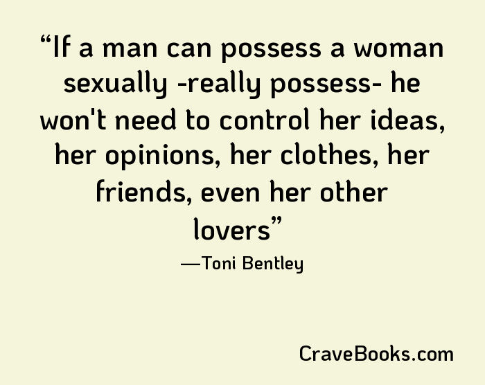 If a man can possess a woman sexually -really possess- he won't need to control her ideas, her opinions, her clothes, her friends, even her other lovers