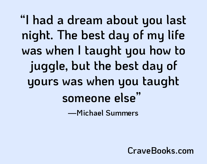 I had a dream about you last night. The best day of my life was when I taught you how to juggle, but the best day of yours was when you taught someone else