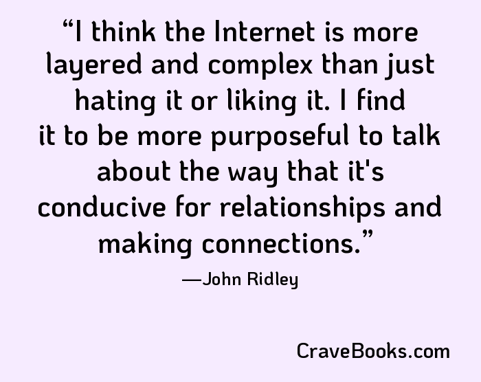 I think the Internet is more layered and complex than just hating it or liking it. I find it to be more purposeful to talk about the way that it's conducive for relationships and making connections.