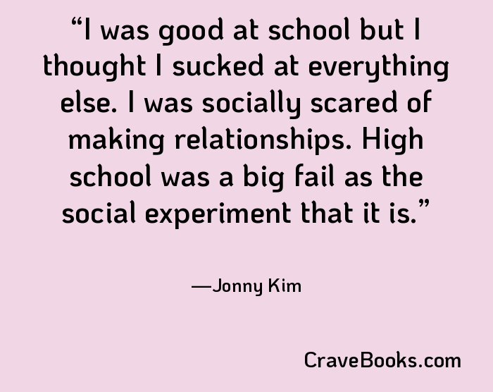 I was good at school but I thought I sucked at everything else. I was socially scared of making relationships. High school was a big fail as the social experiment that it is.