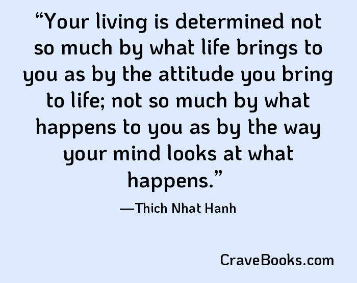 Your living is determined not so much by what life brings to you as by the attitude you bring to life; not so much by what happens to you as by the way your mind looks at what happens.