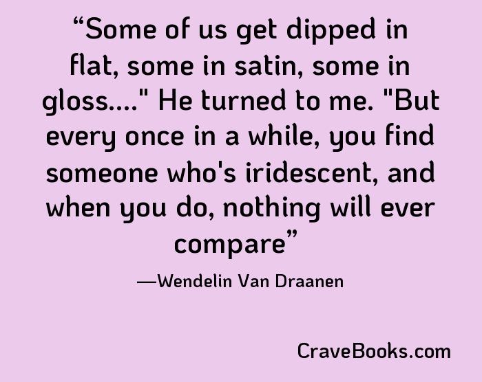 Some of us get dipped in flat, some in satin, some in gloss...." He turned to me. "But every once in a while, you find someone who's iridescent, and when you do, nothing will ever compare