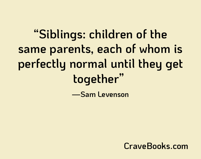 Siblings: children of the same parents, each of whom is perfectly normal until they get together