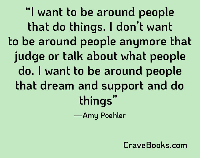 I want to be around people that do things. I don’t want to be around people anymore that judge or talk about what people do. I want to be around people that dream and support and do things