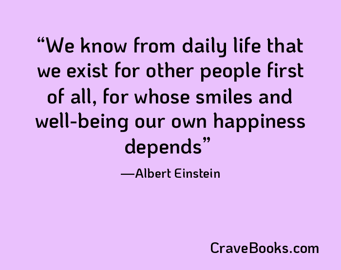 We know from daily life that we exist for other people first of all, for whose smiles and well-being our own happiness depends