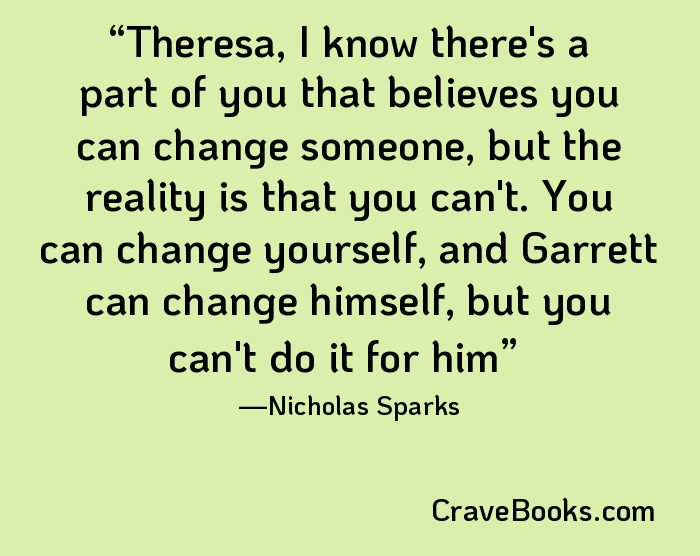 Theresa, I know there's a part of you that believes you can change someone, but the reality is that you can't. You can change yourself, and Garrett can change himself, but you can't do it for him