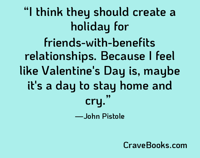 I think they should create a holiday for friends-with-benefits relationships. Because I feel like Valentine's Day is, maybe it's a day to stay home and cry.