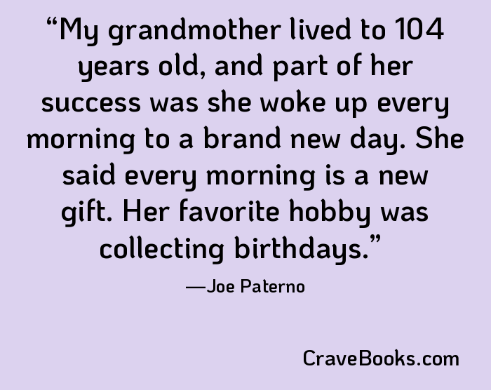My grandmother lived to 104 years old, and part of her success was she woke up every morning to a brand new day. She said every morning is a new gift. Her favorite hobby was collecting birthdays.