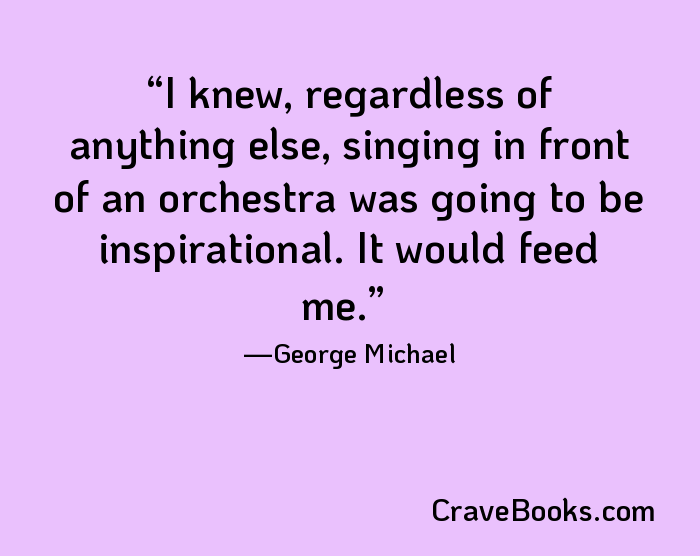 I knew, regardless of anything else, singing in front of an orchestra was going to be inspirational. It would feed me.
