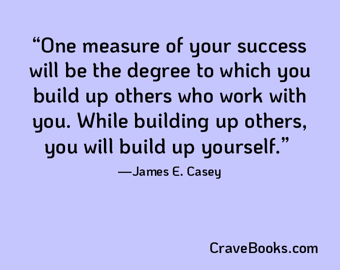 One measure of your success will be the degree to which you build up others who work with you. While building up others, you will build up yourself.