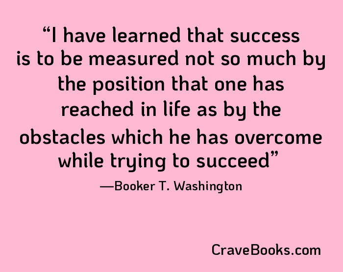 I have learned that success is to be measured not so much by the position that one has reached in life as by the obstacles which he has overcome while trying to succeed
