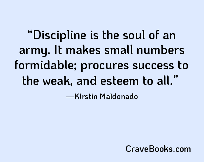 Discipline is the soul of an army. It makes small numbers formidable; procures success to the weak, and esteem to all.